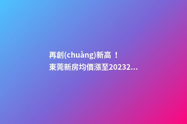 再創(chuàng)新高！東莞新房均價漲至20232元/m2！這個鎮(zhèn)周成交超百套！